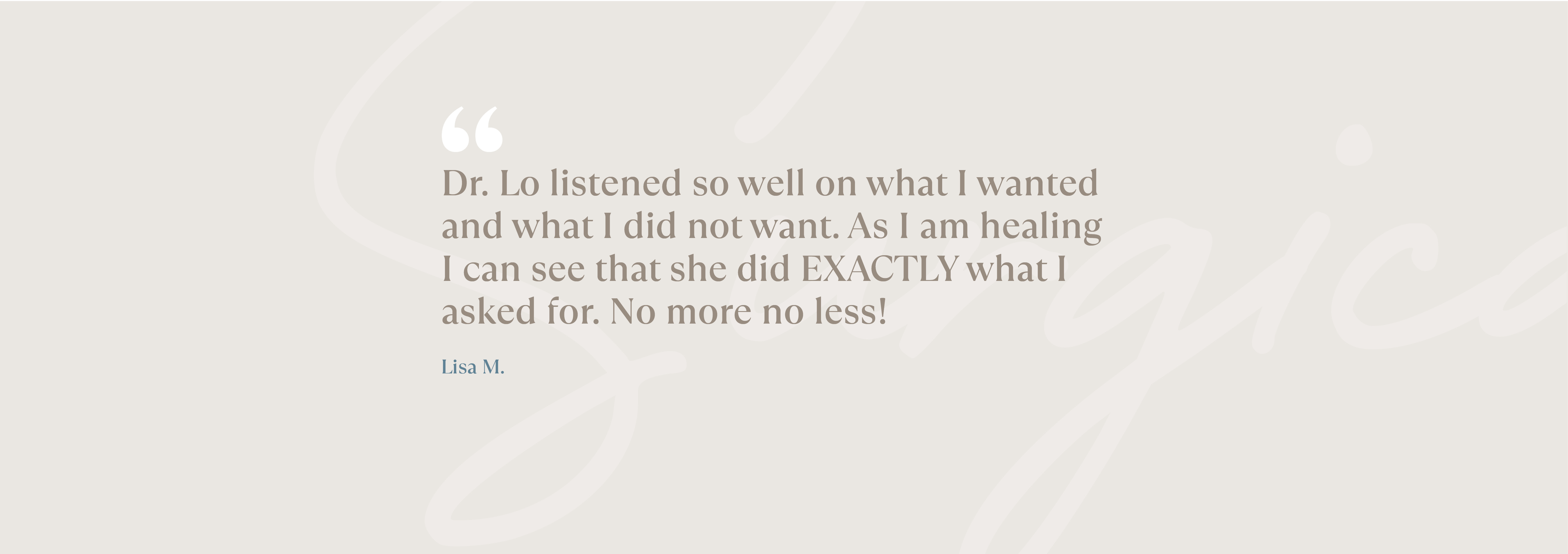 Dr. Lo listened so well on what I wanted and what I did not want. As I am healing I can see that she did EXACTLY what I asked for. No more no less!  - Lisa M