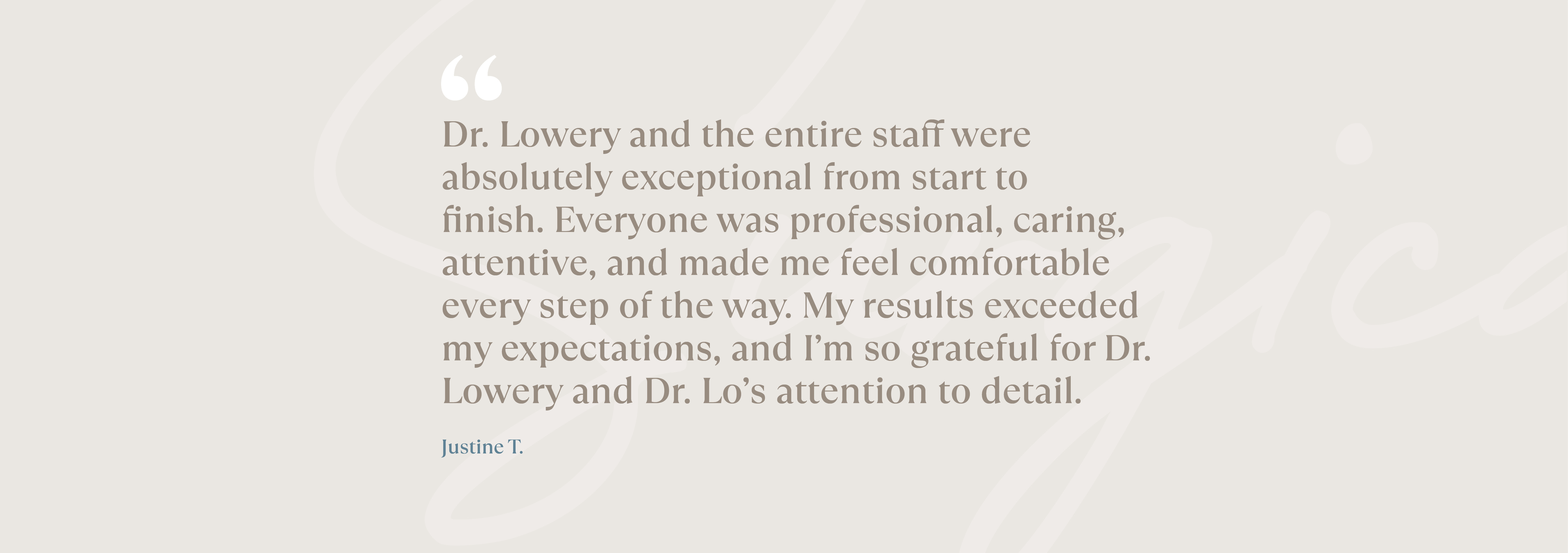 Dr. Lowery and the entire staff were absolutely exceptional from start to finish. Everyone was professional, caring, attentive, and made me feel comfortable every step of the way. My results exceeded my expectations, and I’m so grateful for Dr. Lowery and Dr. Lo’s attention to detail. Justine T. 